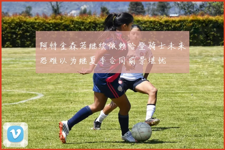 阿特金森若继续依赖哈登骑士未来恐难以为继夏季合同前景堪忧