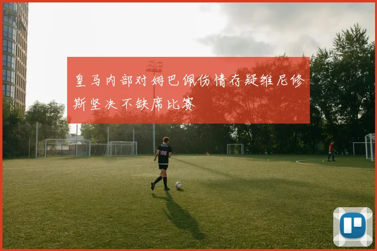 皇马内部对姆巴佩伤情存疑维尼修斯坚决不缺席比赛