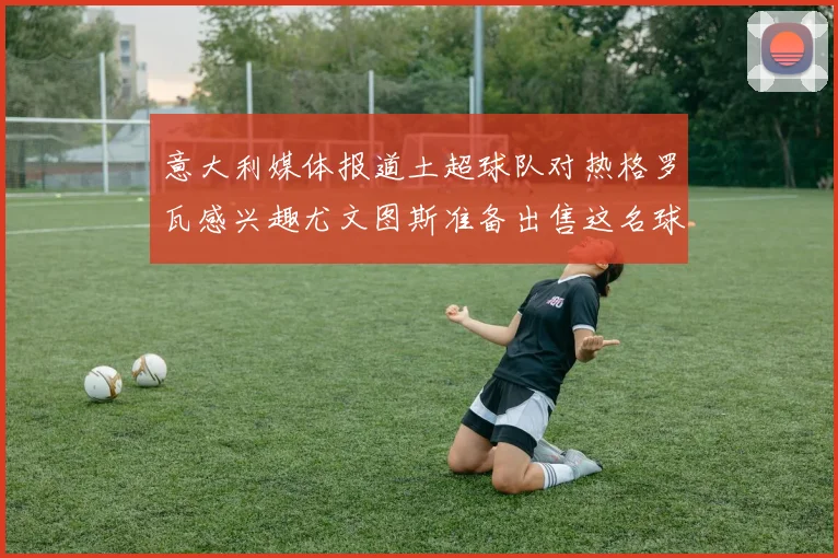 意大利媒体报道土超球队对热格罗瓦感兴趣尤文图斯准备出售这名球员