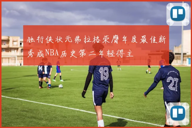 独行侠状元弗拉格荣膺年度最佳新秀成NBA历史第二年轻得主
