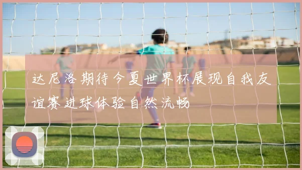 达尼洛期待今夏世界杯展现自我友谊赛进球体验自然流畅