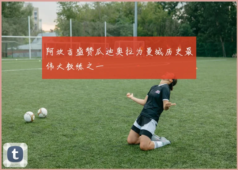 阿坎吉盛赞瓜迪奥拉为曼城历史最伟大教练之一
