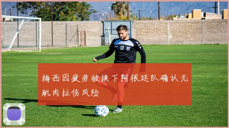 梅西因疲劳被换下阿根廷队确认无肌肉拉伤风险