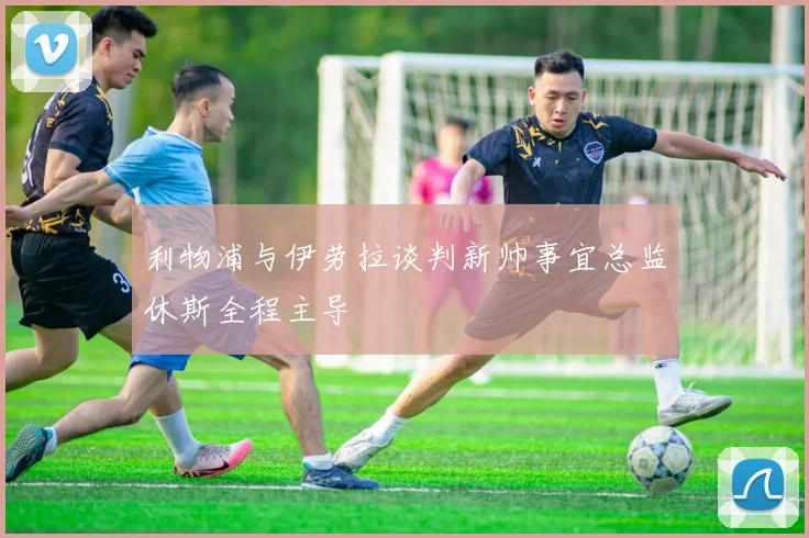 利物浦与伊劳拉谈判新帅事宜总监休斯全程主导