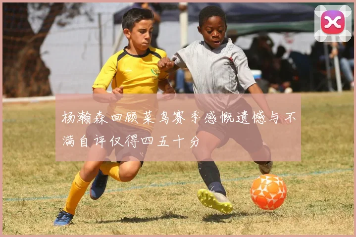 杨瀚森回顾菜鸟赛季感慨遗憾与不满自评仅得四五十分