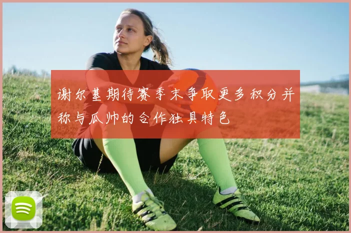 谢尔基期待赛季末争取更多积分并称与瓜帅的合作独具特色