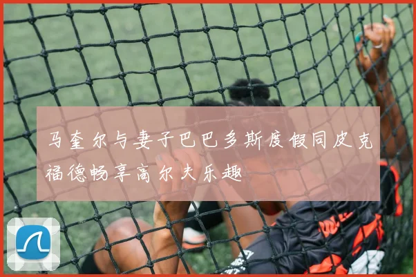 马奎尔与妻子巴巴多斯度假同皮克福德畅享高尔夫乐趣