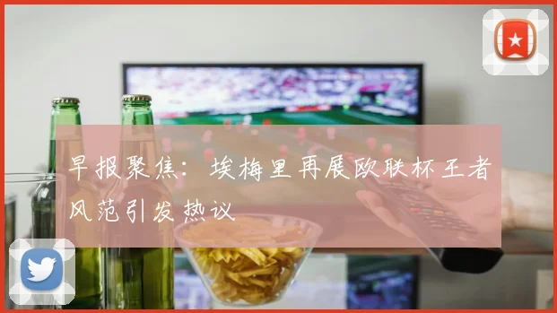 早报聚焦：埃梅里再展欧联杯王者风范引发热议