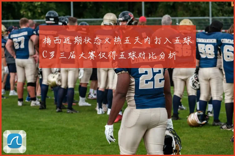 梅西近期状态火热五天内打入五球C罗三届大赛仅得五球对比分析