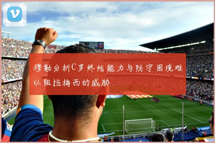 穆勒分析C罗终结能力与防守困境难以阻挡梅西的威胁