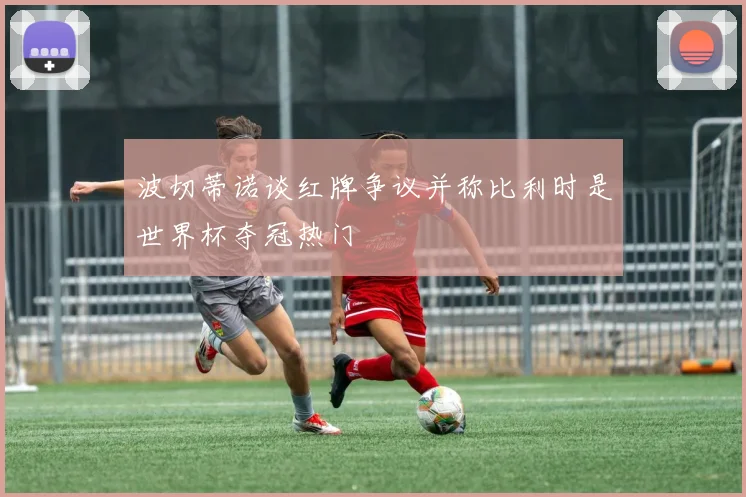 波切蒂诺谈红牌争议并称比利时是世界杯夺冠热门