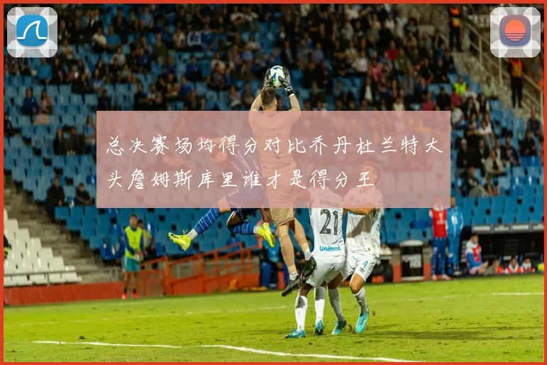 总决赛场均得分对比乔丹杜兰特大头詹姆斯库里谁才是得分王